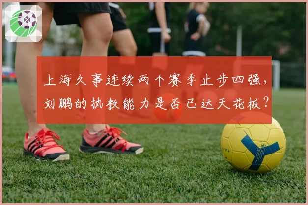 上海久事连续两个赛季止步四强，刘鹏的执教能力是否已达天花板？