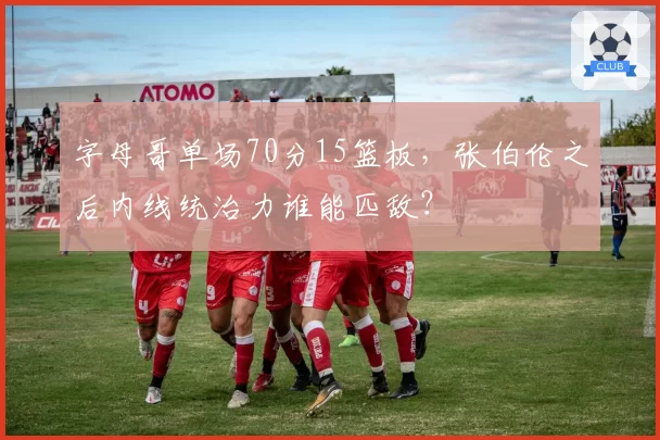 字母哥单场70分15篮板，张伯伦之后内线统治力谁能匹敌？