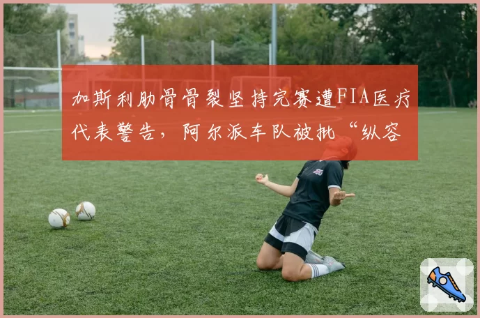 加斯利肋骨骨裂坚持完赛遭FIA医疗代表警告，阿尔派车队被批“纵容硬撑”