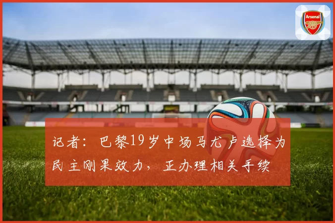 记者：巴黎19岁中场马尤卢选择为民主刚果效力，正办理相关手续