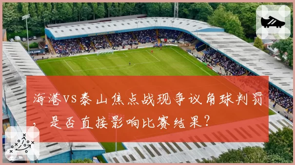 海港vs泰山焦点战现争议角球判罚，是否直接影响比赛结果？