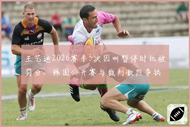 王艺迪2026赛季5次因叫暂停时机被罚分,韩国公开赛与裁判激烈争执