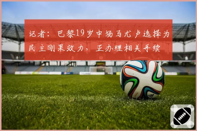 记者：巴黎19岁中场马尤卢选择为民主刚果效力，正办理相关手续