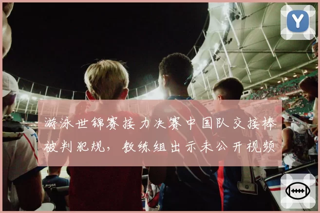 游泳世锦赛接力决赛中国队交接棒被判犯规,教练组出示未公开视频证据