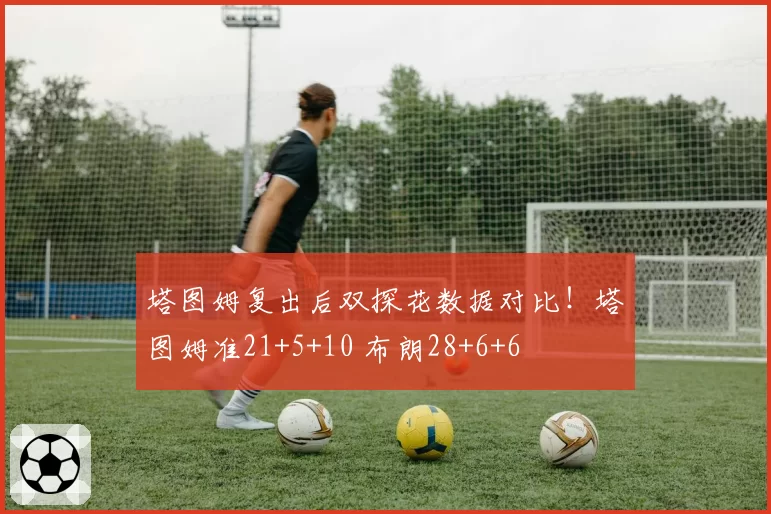 塔图姆复出后双探花数据对比!塔图姆准21+5+10 布朗28+6+6