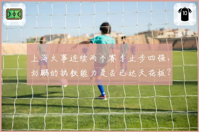 上海久事连续两个赛季止步四强,刘鹏的执教能力是否已达天花板?