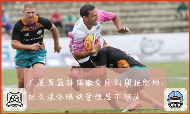 广厦男篮孙铭徽合同到期拒续约,社交媒体暗讽管理层不职业