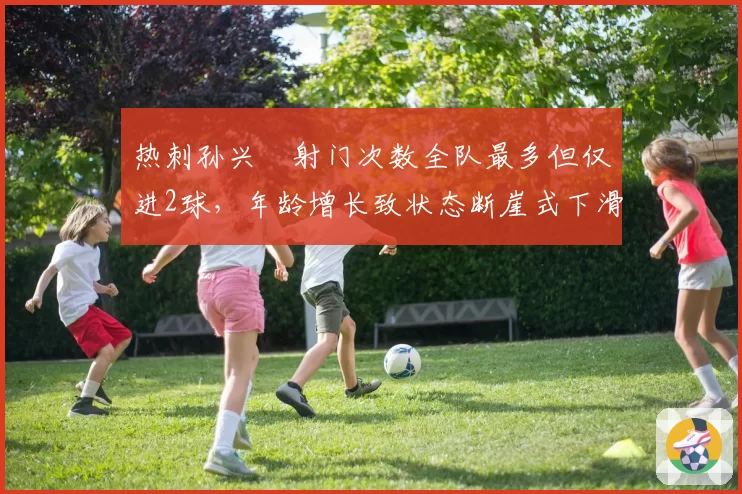 热刺孙兴慜射门次数全队最多但仅进2球，年龄增长致状态断崖式下滑