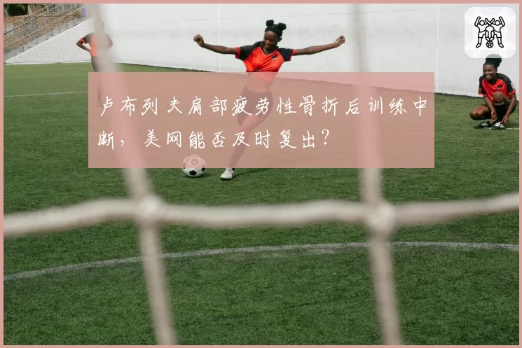 卢布列夫肩部疲劳性骨折后训练中断，美网能否及时复出？