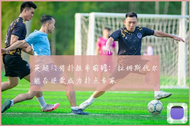 英超门将扑救率前瞻：拉姆斯代尔能否逆袭成为扑点专家