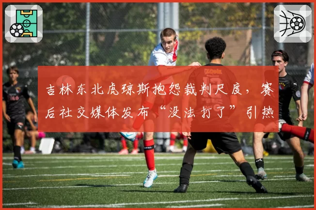 吉林东北虎琼斯抱怨裁判尺度，赛后社交媒体发布“没法打了”引热议