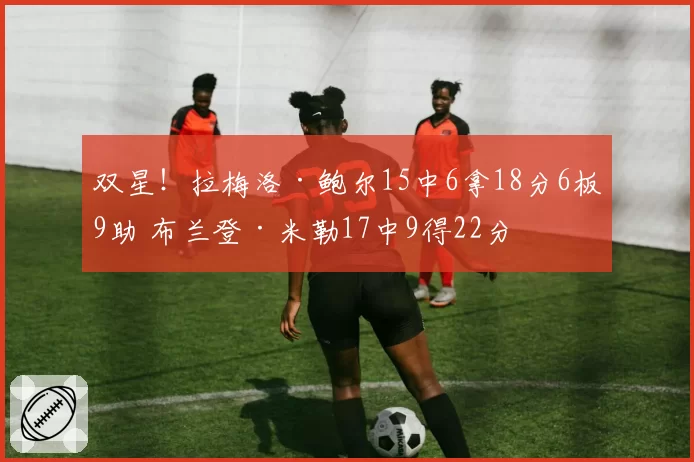 双星！拉梅洛·鲍尔15中6拿18分6板9助 布兰登·米勒17中9得22分