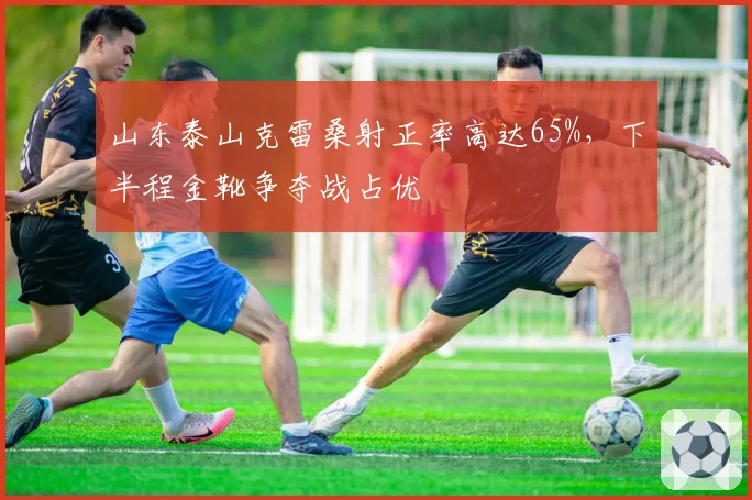 山东泰山克雷桑射正率高达65%，下半程金靴争夺战占优