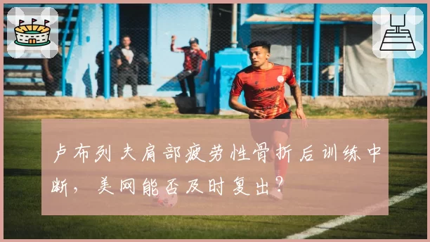卢布列夫肩部疲劳性骨折后训练中断，美网能否及时复出？