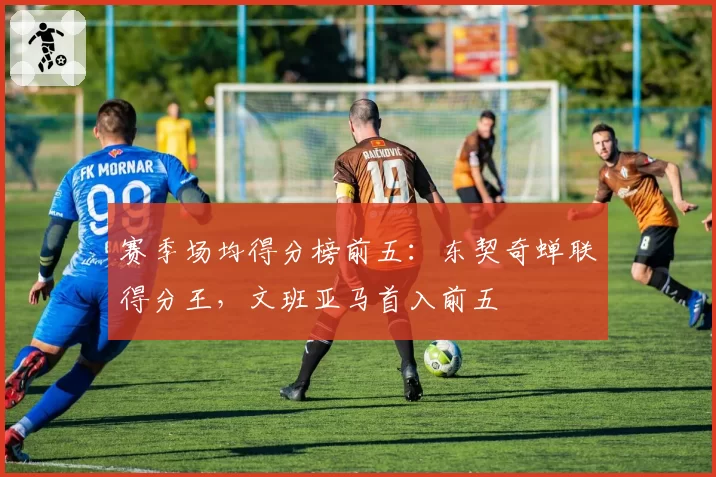 赛季场均得分榜前五：东契奇蝉联得分王，文班亚马首入前五