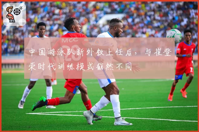 中国游泳队新外教上任后,与崔登荣时代训练模式截然不同