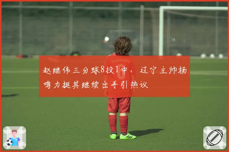 赵继伟三分球8投1中，辽宁主帅杨鸣力挺其继续出手引热议