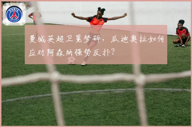 曼城英超卫冕梦碎,瓜迪奥拉如何应对阿森纳强势反扑?