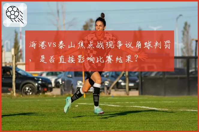 海港vs泰山焦点战现争议角球判罚，是否直接影响比赛结果？