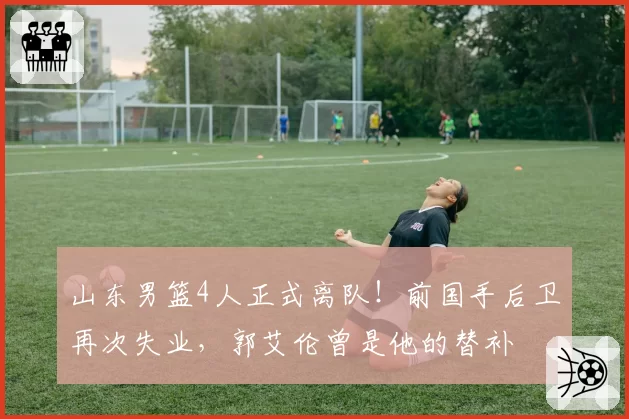 山东男篮4人正式离队!前国手后卫再次失业,郭艾伦曾是他的替补