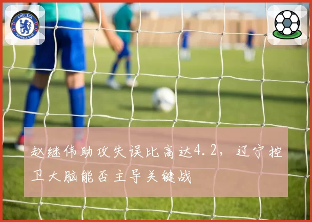 赵继伟助攻失误比高达4.2，辽宁控卫大脑能否主导关键战