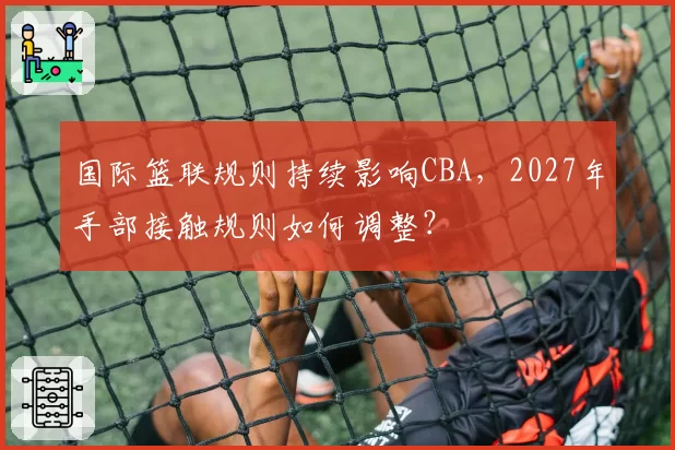国际篮联规则持续影响CBA,2027年手部接触规则如何调整?