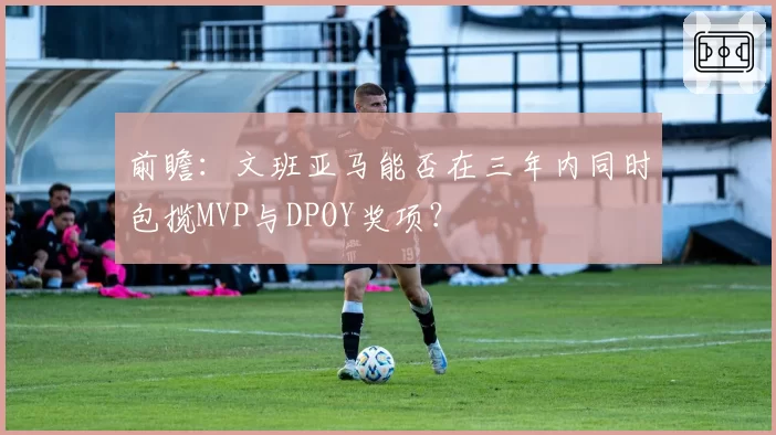 前瞻:文班亚马能否在三年内同时包揽MVP与DPOY奖项?