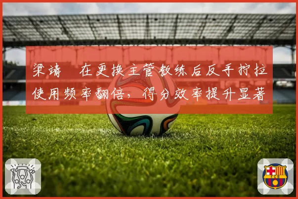 梁靖崑在更换主管教练后反手拧拉使用频率翻倍，得分效率提升显著