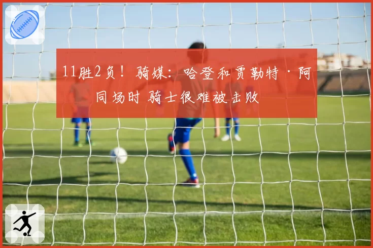 11胜2负!骑媒:哈登和贾勒特·阿伦同场时 骑士很难被击败