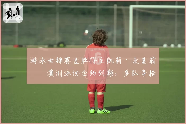 游泳世锦赛金牌得主凯莉·麦基翁与澳洲泳协合约到期,多队争抢