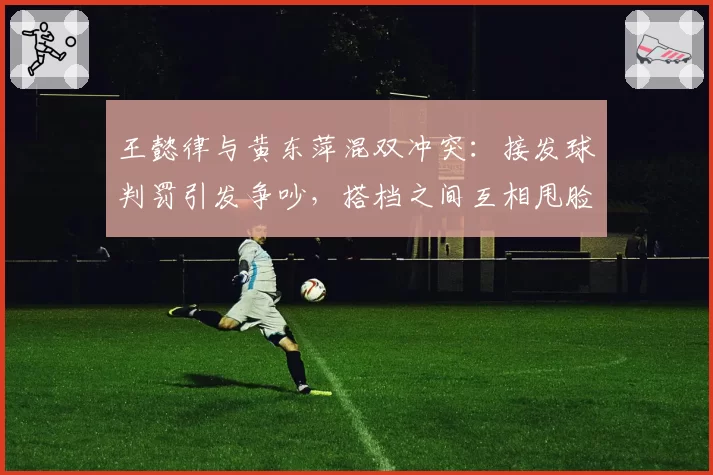 王懿律与黄东萍混双冲突：接发球判罚引发争吵，搭档之间互相甩脸色