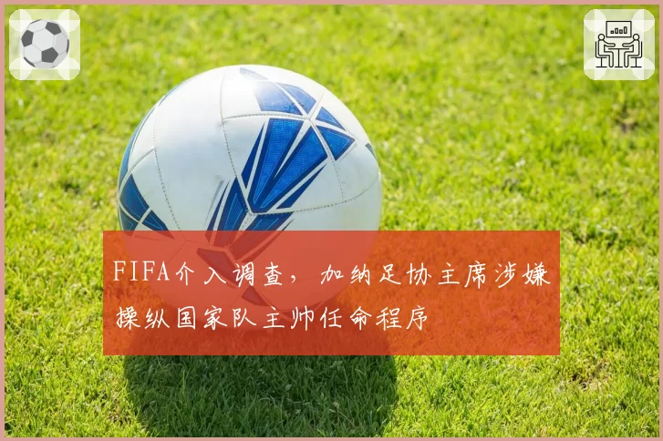 FIFA介入调查，加纳足协主席涉嫌操纵国家队主帅任命程序
