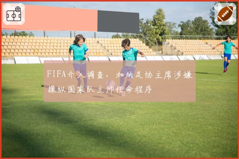 FIFA介入调查，加纳足协主席涉嫌操纵国家队主帅任命程序