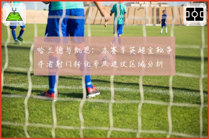 哈兰德与凯恩:本赛季英超金靴争夺者射门转化率及进攻区域分析