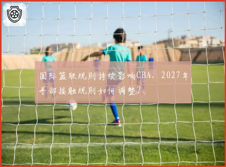国际篮联规则持续影响CBA,2027年手部接触规则如何调整?