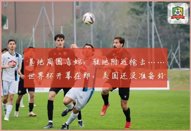 基地周围毒蛇，驻地附近枪击……世界杯开幕在即，美国还没准备好