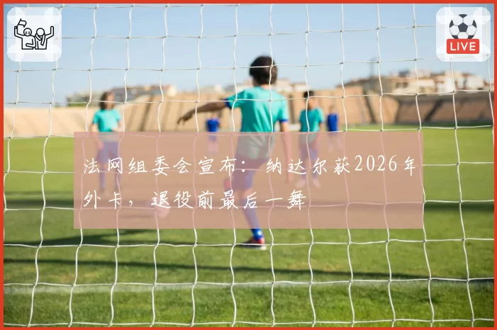 法网组委会宣布:纳达尔获2026年外卡,退役前最后一舞