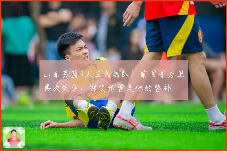 山东男篮4人正式离队!前国手后卫再次失业,郭艾伦曾是他的替补