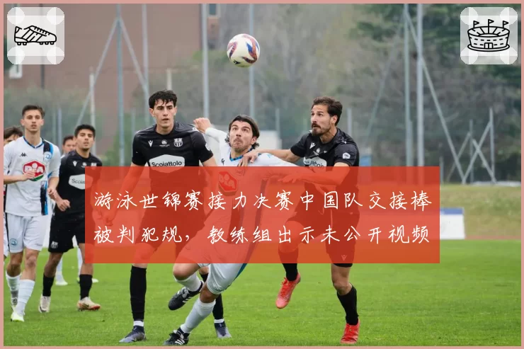 游泳世锦赛接力决赛中国队交接棒被判犯规,教练组出示未公开视频证据