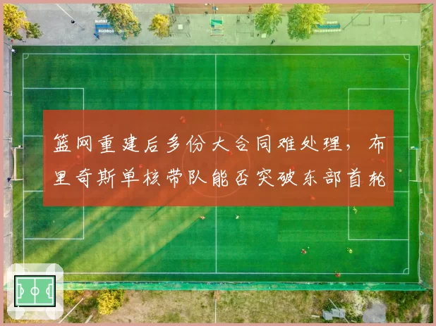 篮网重建后多份大合同难处理，布里奇斯单核带队能否突破东部首轮？