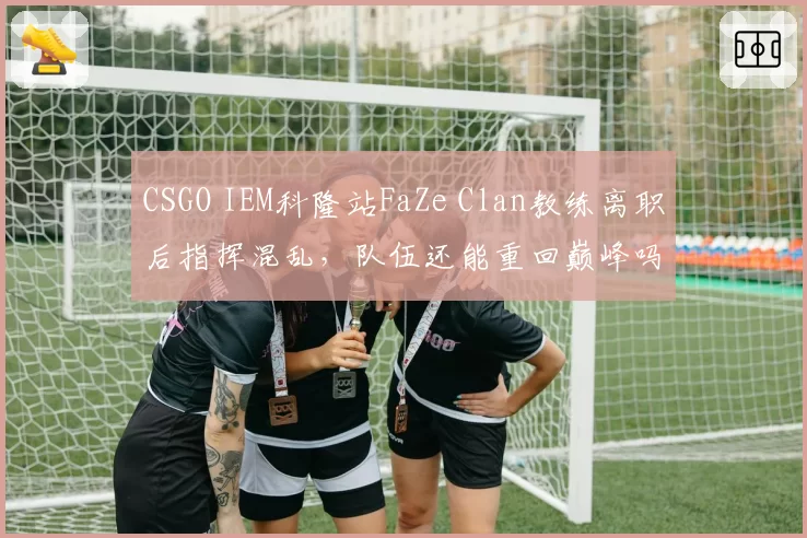 CSGO IEM科隆站FaZe Clan教练离职后指挥混乱，队伍还能重回巅峰吗？