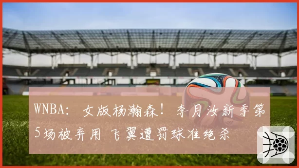 WNBA:女版杨瀚森!李月汝新季第5场被弃用 飞翼遭罚球准绝杀