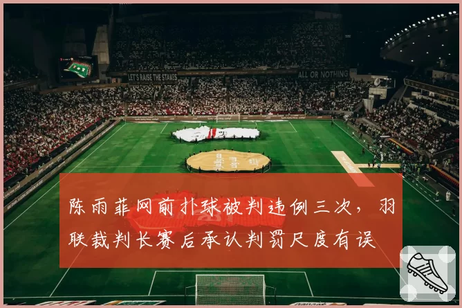 陈雨菲网前扑球被判违例三次，羽联裁判长赛后承认判罚尺度有误
