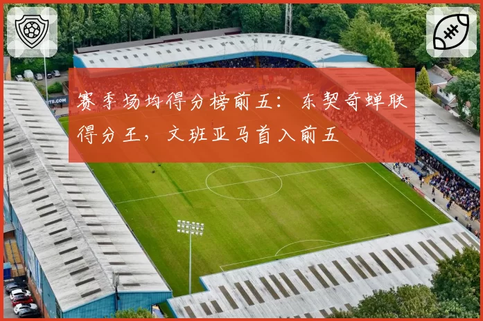 赛季场均得分榜前五：东契奇蝉联得分王，文班亚马首入前五