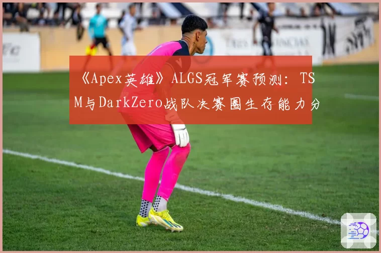 《Apex英雄》ALGS冠军赛预测:TSM与DarkZero战队决赛圈生存能力分析