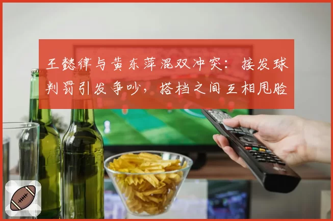 王懿律与黄东萍混双冲突：接发球判罚引发争吵，搭档之间互相甩脸色