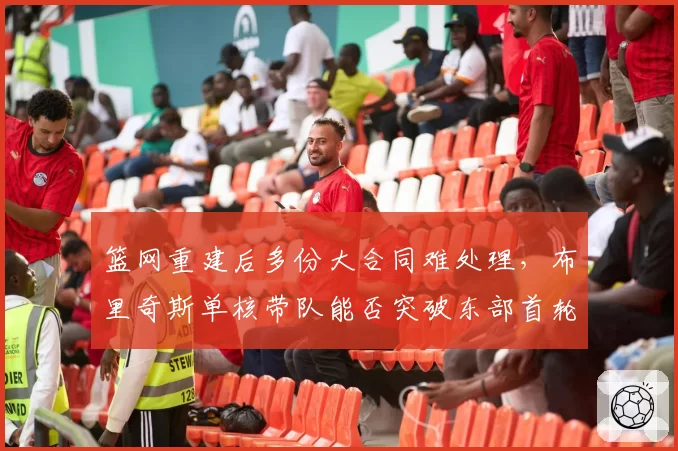 篮网重建后多份大合同难处理，布里奇斯单核带队能否突破东部首轮？