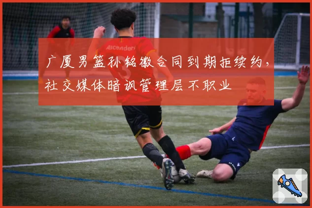 广厦男篮孙铭徽合同到期拒续约,社交媒体暗讽管理层不职业