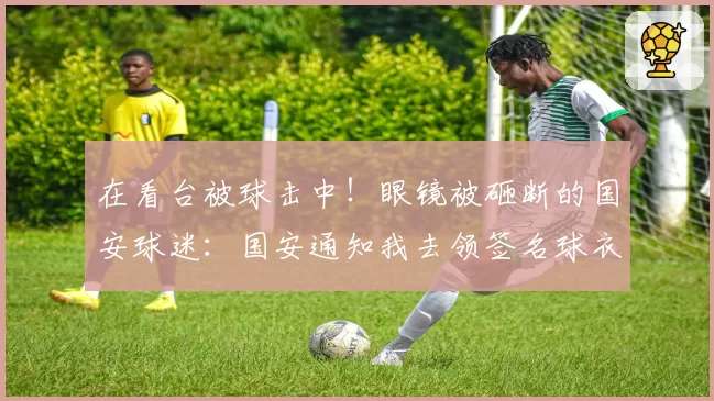 在看台被球击中！眼镜被砸断的国安球迷：国安通知我去领签名球衣