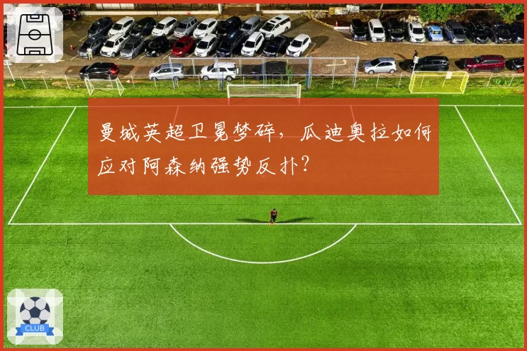 曼城英超卫冕梦碎,瓜迪奥拉如何应对阿森纳强势反扑?
